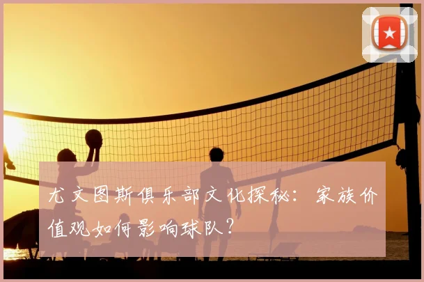 尤文图斯俱乐部文化探秘:家族价值观如何影响球队?