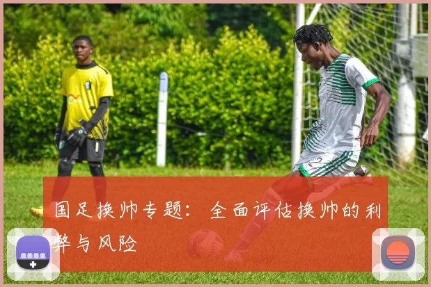 国足换帅专题:全面评估换帅的利弊与风险