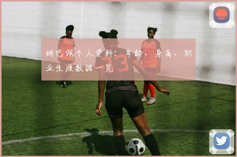 姆巴佩个人资料：年龄、身高、职业生涯数据一览