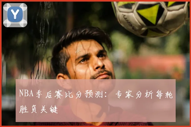 NBA季后赛比分预测：专家分析每轮胜负关键