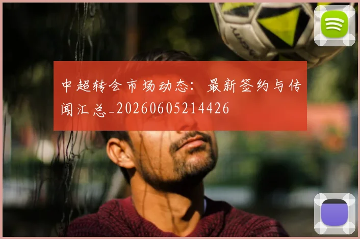 中超转会市场动态：最新签约与传闻汇总_20260605214426