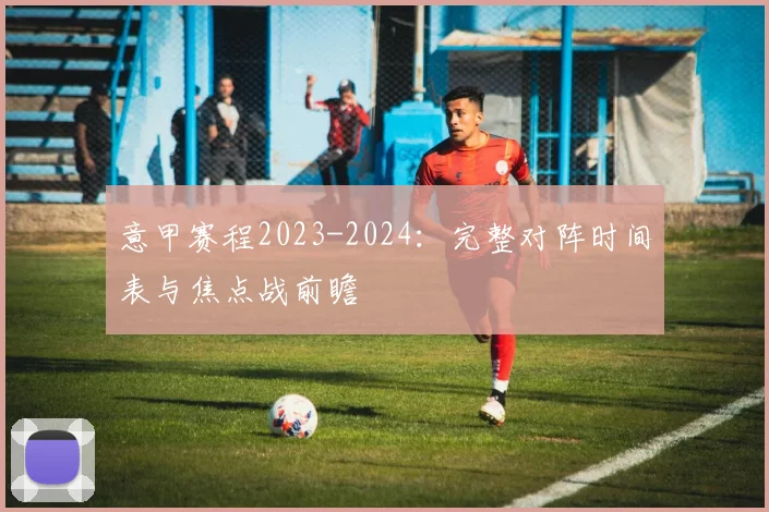 意甲赛程2023-2024：完整对阵时间表与焦点战前瞻