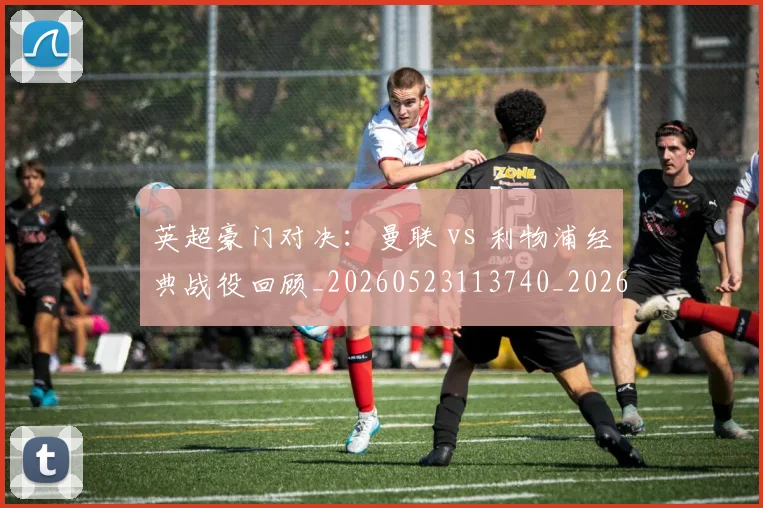 英超豪门对决:曼联 vs 利物浦经典战役回顾_20260523113740_20260702174549