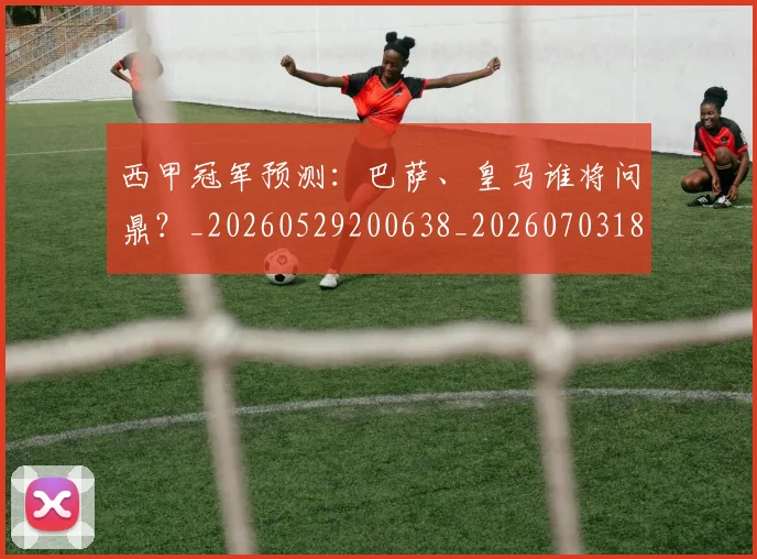 西甲冠军预测：巴萨、皇马谁将问鼎？_20260529200638_20260703181843